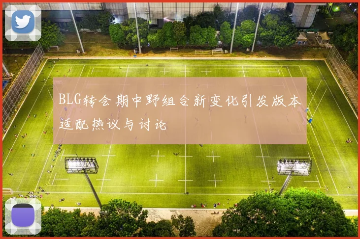 BLG转会期中野组合新变化引发版本适配热议与讨论
